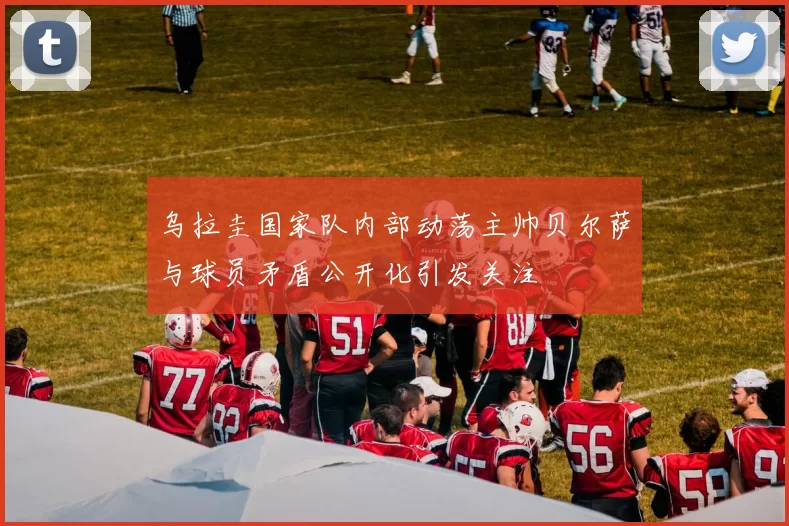 乌拉圭国家队内部动荡主帅贝尔萨与球员矛盾公开化引发关注