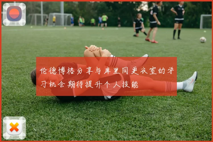 伦德博格分享与库里同更衣室的学习机会期待提升个人技能