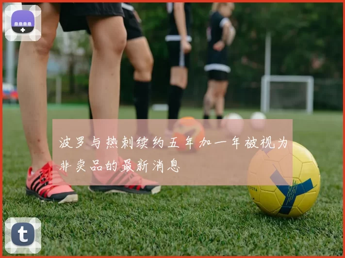 波罗与热刺续约五年加一年被视为非卖品的最新消息