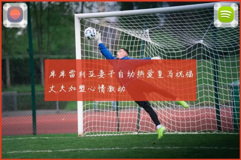 库库雷利亚妻子自幼热爱皇马祝福丈夫加盟心情激动