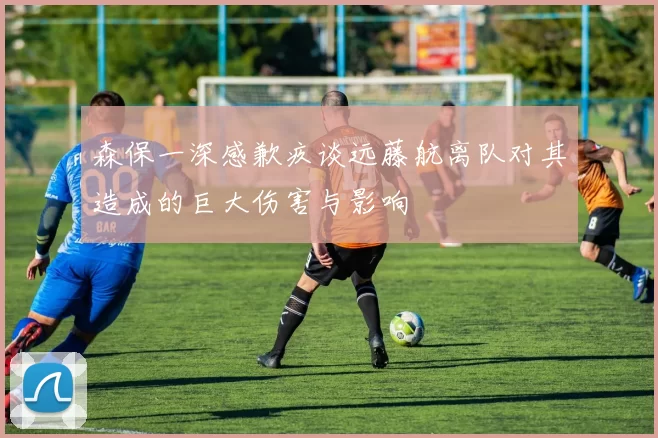 森保一深感歉疚谈远藤航离队对其造成的巨大伤害与影响