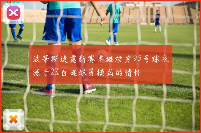 波蒂斯透露新赛季继续穿95号球衣源于2K自建球员模式的情怀