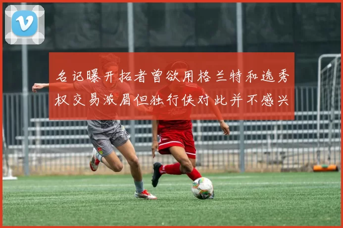 名记曝开拓者曾欲用格兰特和选秀权交易浓眉但独行侠对此并不感兴趣