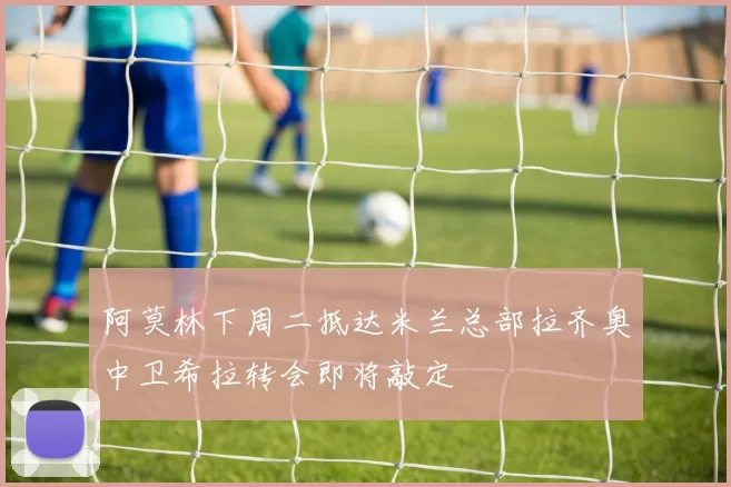 阿莫林下周二抵达米兰总部拉齐奥中卫希拉转会即将敲定