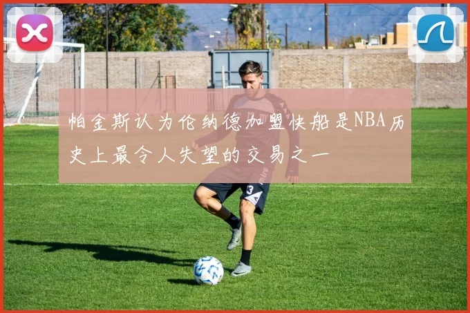 帕金斯认为伦纳德加盟快船是NBA历史上最令人失望的交易之一