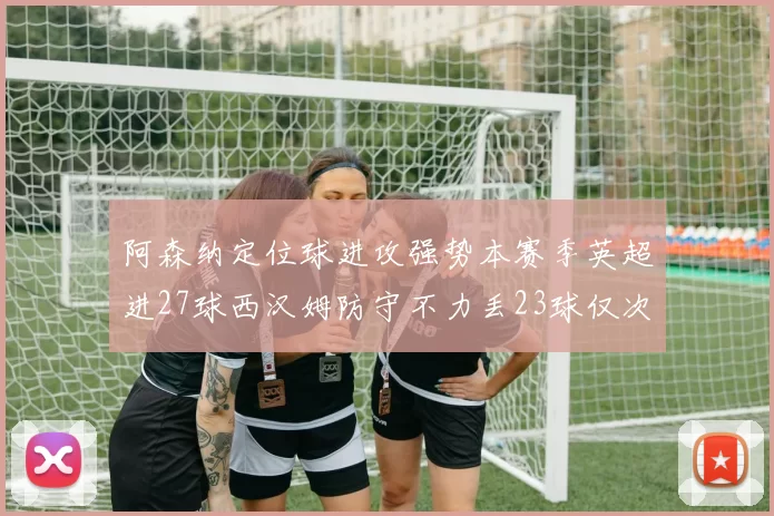 阿森纳定位球进攻强势本赛季英超进27球西汉姆防守不力丢23球仅次于伯恩茅斯