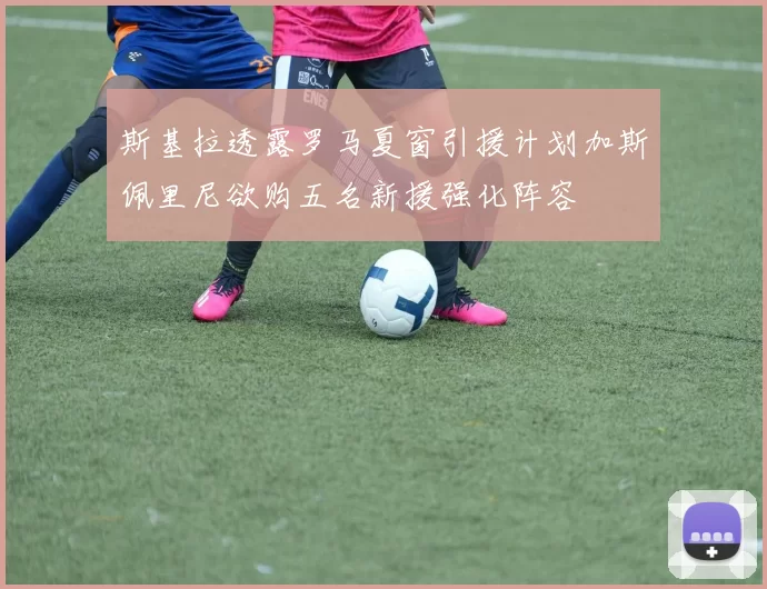斯基拉透露罗马夏窗引援计划加斯佩里尼欲购五名新援强化阵容