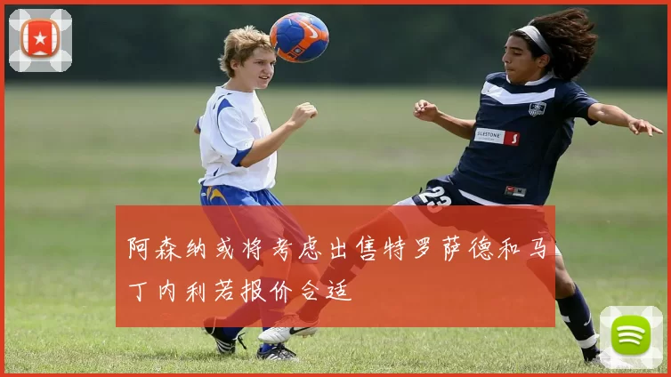 阿森纳或将考虑出售特罗萨德和马丁内利若报价合适