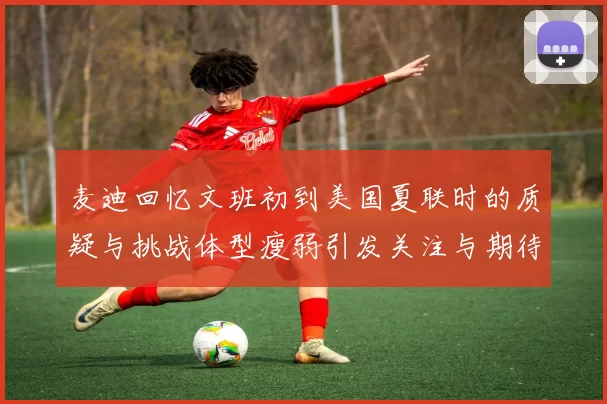 麦迪回忆文班初到美国夏联时的质疑与挑战体型瘦弱引发关注与期待