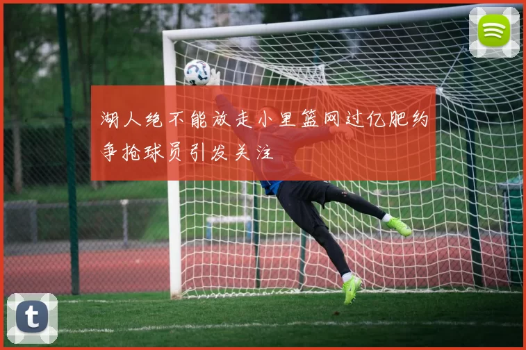 湖人绝不能放走小里篮网过亿肥约争抢球员引发关注