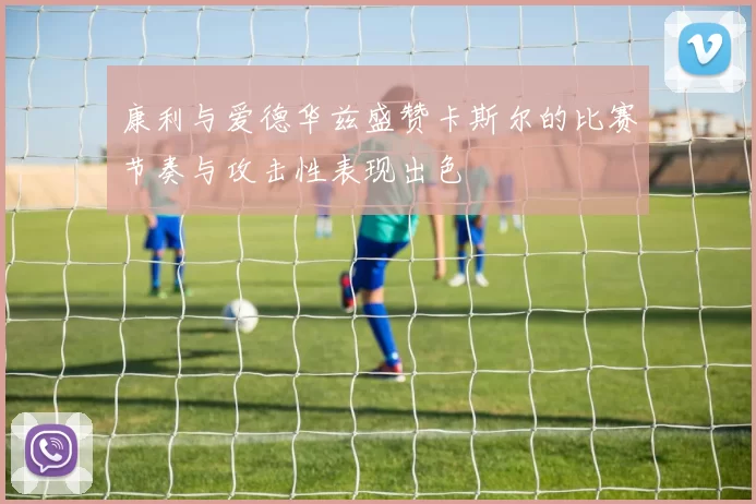 康利与爱德华兹盛赞卡斯尔的比赛节奏与攻击性表现出色