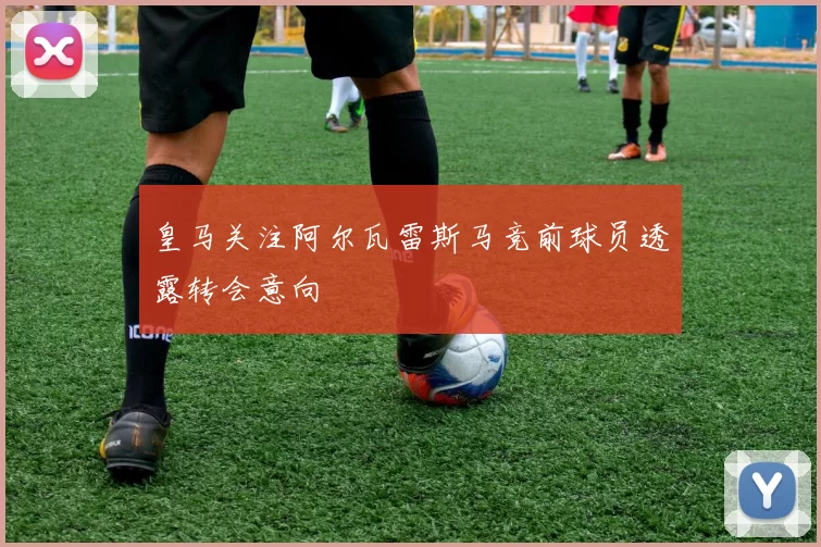 皇马关注阿尔瓦雷斯马竞前球员透露转会意向
